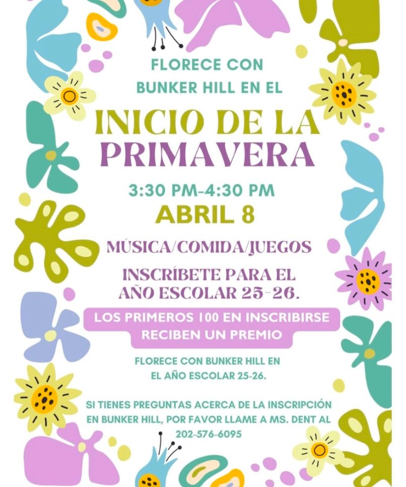 FLORECE CON

BUNKER HILL EN EL

INICIO DE LA PRIMAVERA

3:30 PM-4:30 PM

ABRIL 8

MUSICA/COMIDA/JUEGOS

INSCRÍBETE PARA EL AÑO ESCOLAR 25-26.

LOS PRIMEROS 100 EN INSCRIBIRSE

RECIBEN UN PREMIO

FLORECE CON BUNKER HILL EN EL AÑO ESCOLAR 25-26.

SI TIENES PREGUNTAS ACERCA DE LA INSCRIPCIÓN EN BUNKER HILL, POR FAVOR LLAME A MS. DENT AL

202-576-6095