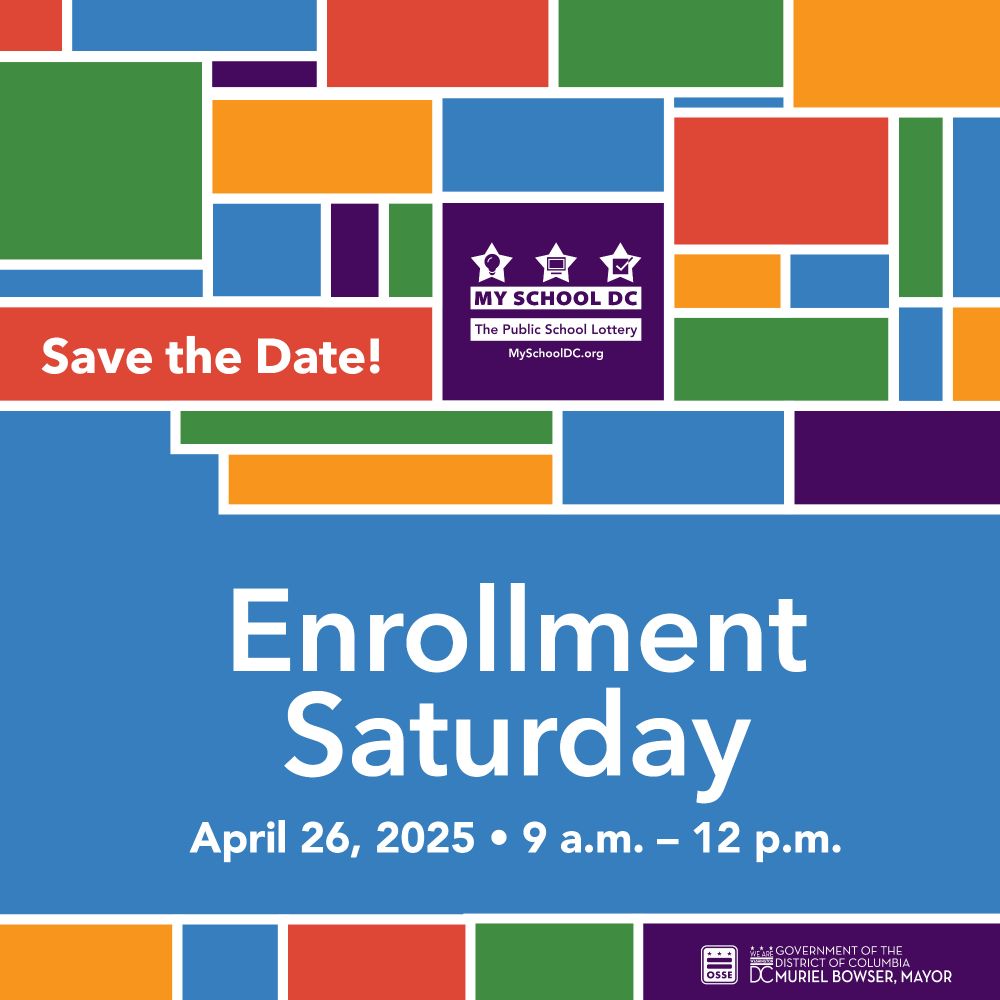 Save the Date!

MY SCHOOL DC

The Public School Lottery

MySchoolDC.org

Enrollment Saturday

April 26, 2025 • 9 a.m. – 12 p.m.

OSSE

GOVERNMENT OF THE DISTRICT OF COLUMBIA DC MURIEL BOWSER, MAYOR