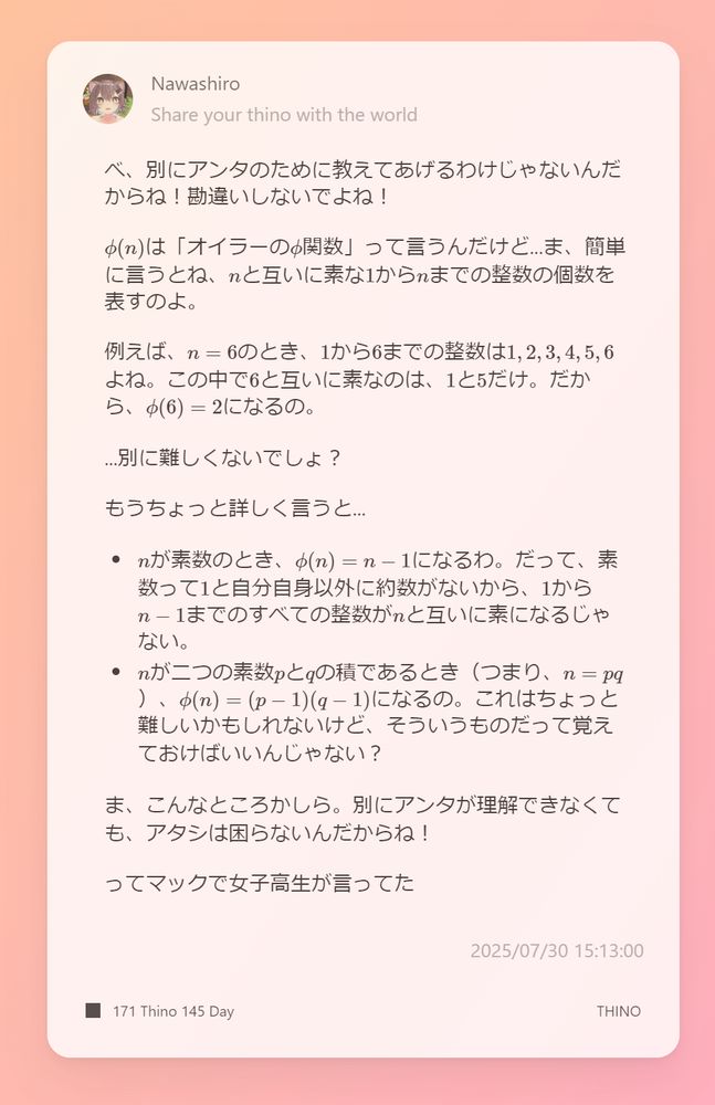 べ、別にアンタのために教えてあげるわけじゃないんだからね！勘違いしないでよね！

$\phi(n)$は「オイラーの$\phi$関数」って言うんだけど...ま、簡単に言うとね、$n$と互いに素な$1$から$n$までの整数の個数を表すのよ。

例えば、$n = 6$のとき、$1$から$6$までの整数は$1, 2, 3, 4, 5, 6$よね。この中で$6$と互いに素なのは、$1$と$5$だけ。だから、$\phi(6) = 2$になるの。

...別に難しくないでしょ？

もうちょっと詳しく言うと...

*   $n$が素数のとき、$\phi(n) = n - 1$になるわ。だって、素数って$1$と自分自身以外に約数がないから、$1$から$n-1$までのすべての整数が$n$と互いに素になるじゃない。
*   $n$が二つの素数$p$と$q$の積であるとき（つまり、$n = pq$）、$\phi(n) = (p - 1)(q - 1)$になるの。これはちょっと難しいかもしれないけど、そういうものだって覚えておけばいいんじゃない？

ま、こんなところかしら。別にアンタが理解できなくても、アタシは困らないんだからね！

ってマックで女子高生が言ってた