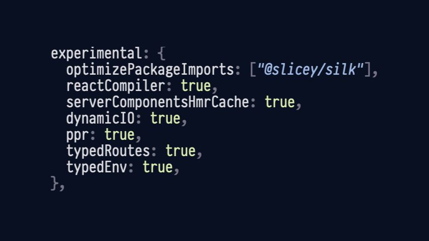 next.js config with basically all of the experimental stuff turned on

experimental: {
	optimizePackageImports: ["@slicey/silk"],
	reactCompiler: true,
	serverComponentsHmrCache: true,
	dynamicIO: true,
	ppr: true,
	typedRoutes: true,
	typedEnv: true,
},
