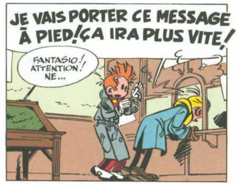 Case extraite d'un album BD de Spirou et Fantasio.
Fantasio se penche à travers le guichet d'une poste en criant, excédé : "Je vais porter ce message à pied ! Ça ira plus vite !"
Spirou, craintif : "Fantasio ! Attention ! Ne..."