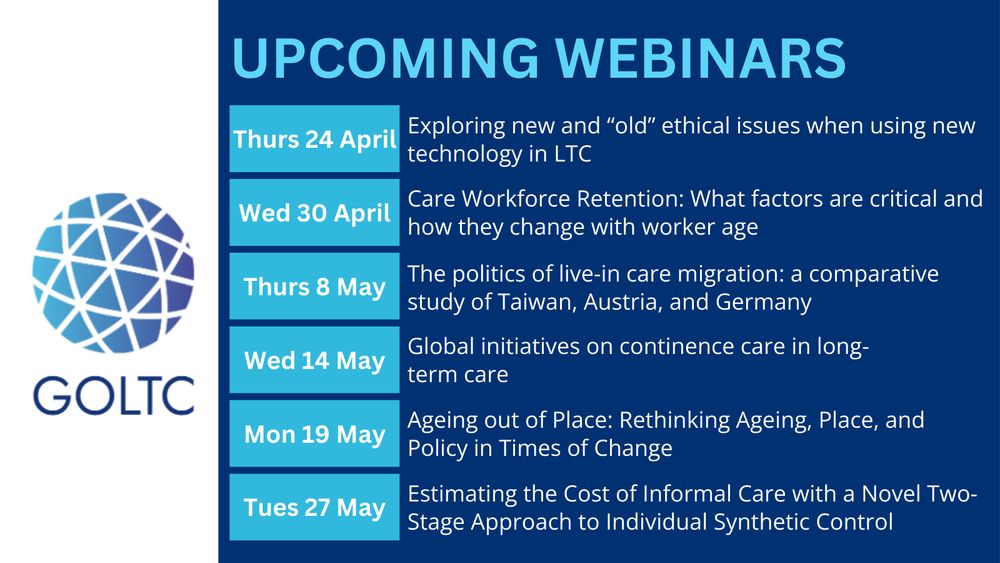 Round-up of GOLTC webinars:
Exploring new and “old” ethical issues when using new technology in LTC. 24 April 2025

Care Workforce Retention – what factors are critical and how they change with worker age. 30 April 2025

The politics of live-in care migration: a comparative study of Taiwan, Austria, and Germany. 8 May 2025

Global initiatives on continence care in long-term care. 14 May 2025.

Ageing out of Place: Rethinking Aging, Place, and Policy in Times of Change
19 May 2025

Estimating the Cost of Informal Care with a Novel Two-Stage Approach to Individual Synthetic Control. 27 May 2025