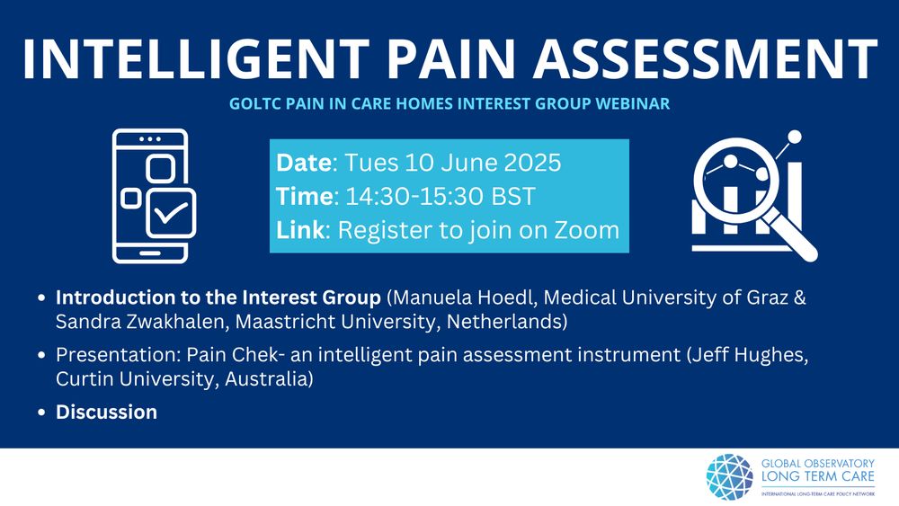 Intelligent Pain assessment
Tues 10 June 2025
2:30pm - 3:30pm BST
1. Introduction to the Global Observatory of Long-Term care and welcome (Adelina Comas-Herrera, Care Policy and Evaluation Centre, LSE, UK).
2. Introduction to the Pain in Care Homes GOLTC Interest Group (Dr. Manuela Hoedl: Medical University of Graz and Prof Sandra Zwakhalen: Maastricht University, Netherlands)
3. Presentation: “Pain Chek- an intelligent pain assessment instrument” Prof. Chief Scientific Officer PhD, MPS Jeff Hughes https://www.painchek.com/about/team/prof-jeff-hughes/
4. Q & A