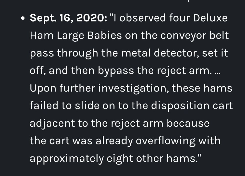 Sept. 16, 2020: "I observed four Deluxe Ham Large Babies on the conveyor belt pass through the metal detector, set it off, and then bypass the reject arm. ... Upon further investigation, these hams failed to slide on to the disposition cart adjacent to the reject arm because the cart was already overflowing with approximately eight other hams."