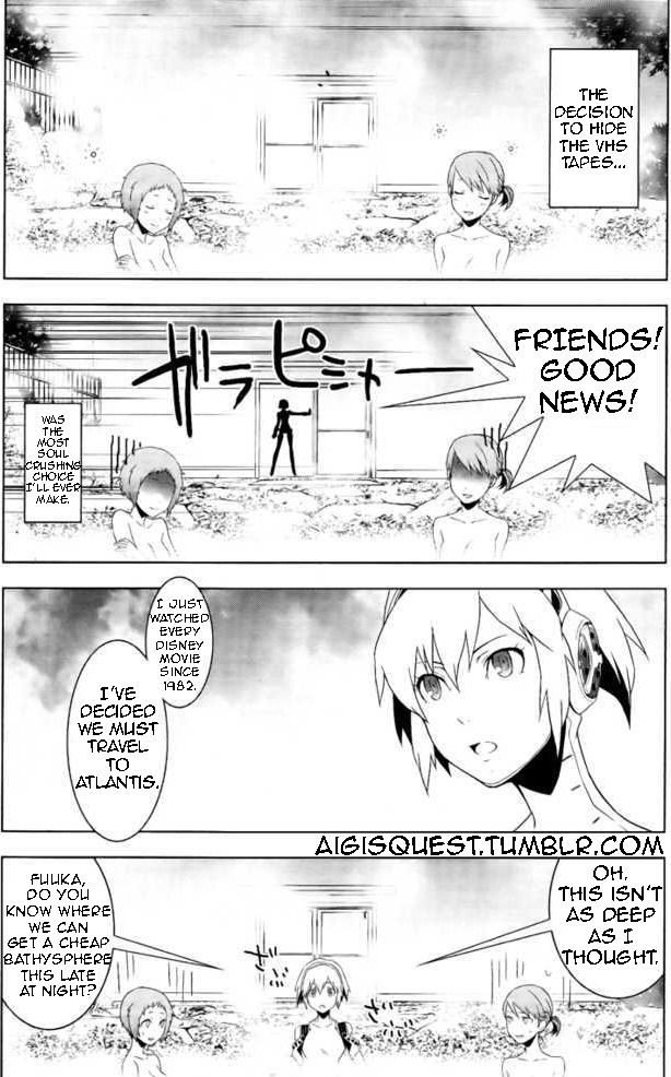 An edit of the Manga adaptation of Persona 3 by Aigisquest.tumblr.com

Panel 1: Two girls in the water in a bathhouse "The decision to hide the VHS tapes..."

Panel 2: "Was the most soul crushing choice I'll ever make." Aigis, an android girl, slams the door open yelling "Friends! Good news!"

Panel 3: "I just watched every Disney movie since 1982. I've decided we must travel to Atlantis."

Panel 4: "Fuuka, do you know where we can get a cheap bathysphere this late at night?" Aigis steps into the bath. The water goes up to her chest. "Oh. This isn't as deep as I thought."