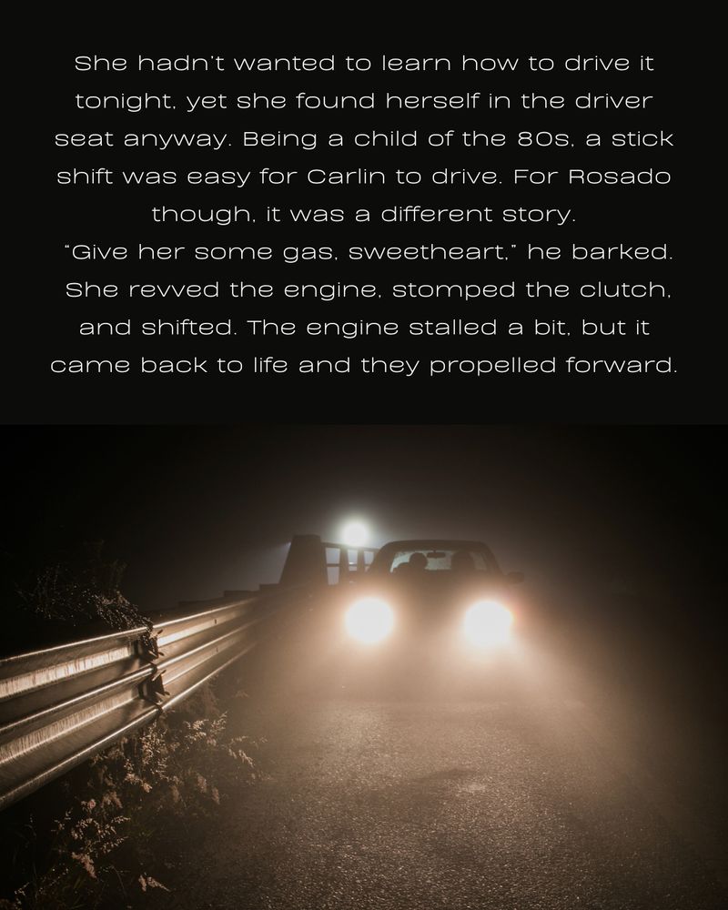 She hadn’t wanted to learn how to drive it tonight, yet she found herself in the driver seat anyway. Being a child of the 80s, a stick shift was easy for Carlin to drive. For Rosado though, it was a different story.
 “Give her some gas, sweetheart,” he barked.
 She revved the engine, stomped the clutch, and shifted. The engine stalled a bit, but it came back to life and they propelled forward.