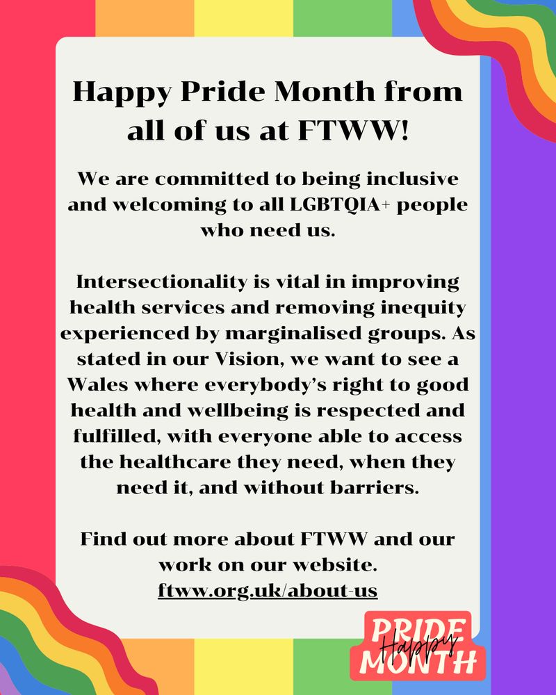 Happy Pride Month from all of us at FTWW!

We are committed to being inclusive and welcoming to all LGBTQIA+ people who need us.

Intersectionality is vital in improving health services and removing inequity experienced by marginalised groups. As stated in our Vision, we want to see a Wales where everybody’s right to good health and wellbeing is respected and fulfilled, with everyone able to access the healthcare they need, when they need it, and without barriers.

Find out more about FTWW and our work on our website. ftww.org.uk/about-us