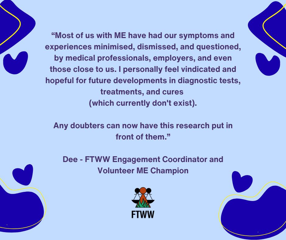 “Most of us with ME have had our symptoms and experiences minimised, dismissed, and questioned, by medical professionals, employers, and even those close to us. I personally feel vindicated and hopeful for future developments in diagnostic tests, treatments, and cures 
(which currently don't exist).
Any doubters can now have this research put in front of them.”
Dee - FTWW Engagement Coordinator and Volunteer ME Champion