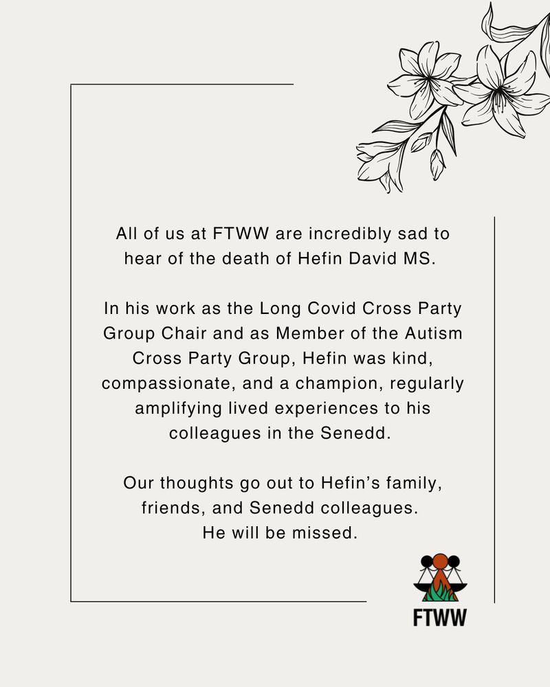 All of us at FTWW are incredibly sad to hear of the death of Hefin David MS. 

In his work as the Long Covid Cross Party Group Chair and as Member of the Autism Cross Party Group, Hefin was kind, compassionate, and a champion, regularly amplifying lived experiences to his colleagues in the Senedd. 
 
Our thoughts go out to Hefin’s family, friends, and Senedd colleagues. 
He will be missed. 