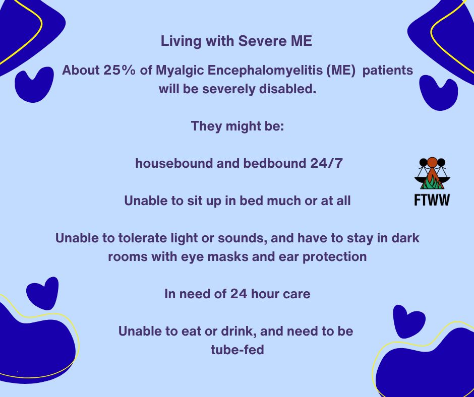 Living with Severe ME
About 25% of Myalgic Encephalomyelitis (ME)  patients will be severely disabled.
They might be:
housebound and bedbound 24/7
Unable to sit up in bed much or at all
Unable to tolerate light or sounds, and have to stay in dark rooms with eye masks and ear protection
In need of 24 hour care
Unable to eat or drink, and need to be tube-fed