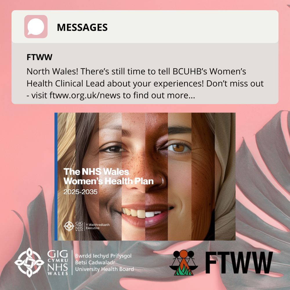 A social media graphic with a pink background featuring a message box that reads: “FTWW – North Wales! There’s still time to tell BCUHB’s Women’s Health Clinical Lead about your experiences! Don’t miss out – visit ftww.org.uk/news to find out more…” Below is the cover image of the NHS Wales Women’s Health Plan 2025–2035, showing a blended portrait of five diverse women. Logos for NHS Wales, Betsi Cadwaladr University Health Board, and FTWW (Fair Treatment for the Women of Wales) appear at the bottom.