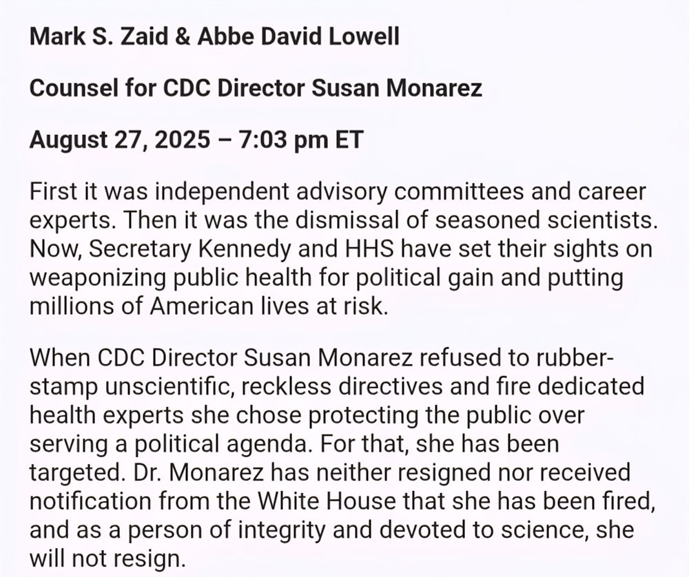 Mark S. Zaid & Abbe David Lowell Counsel for CDC Director Susan Monarez August 27, 2025 - 7:03 pm ET First it was independent advisory committees and career experts. Then it was the dismissal of seasoned scientists. Now, Secretary Kennedy and HHS have set their sights on weaponizing public health for political gain and putting millions of American lives at risk. When CDC Director Susan Monarez refused to rubber-stamp unscientific, reckless directives and fire dedicated health experts she chose protecting the public over serving a political agenda. For that, she has been targeted. Dr. Monarez has neither resigned nor received notification from the White House that she has been fired, and as a person of integrity and devoted to science, she will not resign.