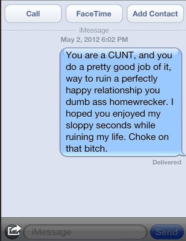 Call

FaceTime

iMessage
May 2, 2012 6:02 PM

You are a CUNT, and you
do a pretty good job of it,
way to ruin a perfectly
happy relationship you
dumb ass homewrecker. I
hoped you enjoyed my
sloppy seconds while
ruining my life. Choke on
that bitch.

Add Contact

Delivered

iMessage

Send