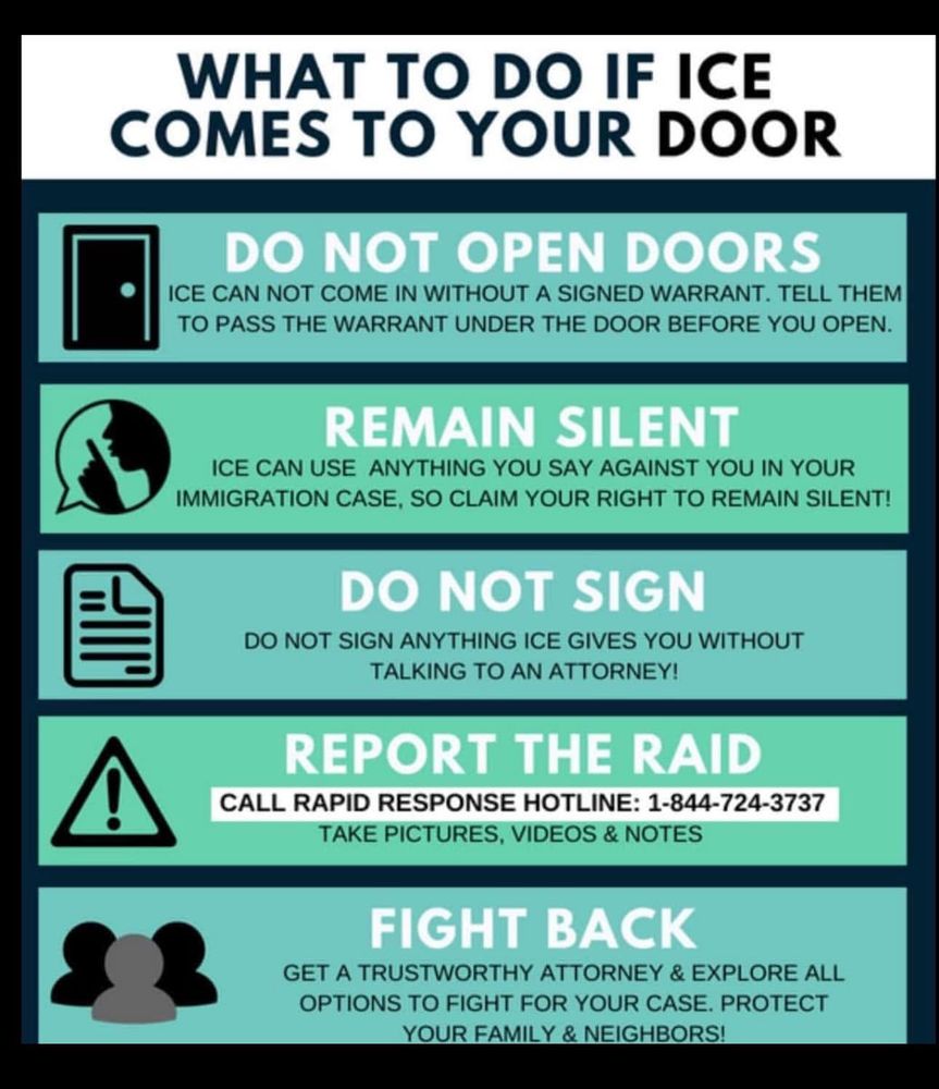 What to do if ICE comes to your door
Do not open doors.
Remain silent.
Do not sign anything.
Report the raid.
Fight back.