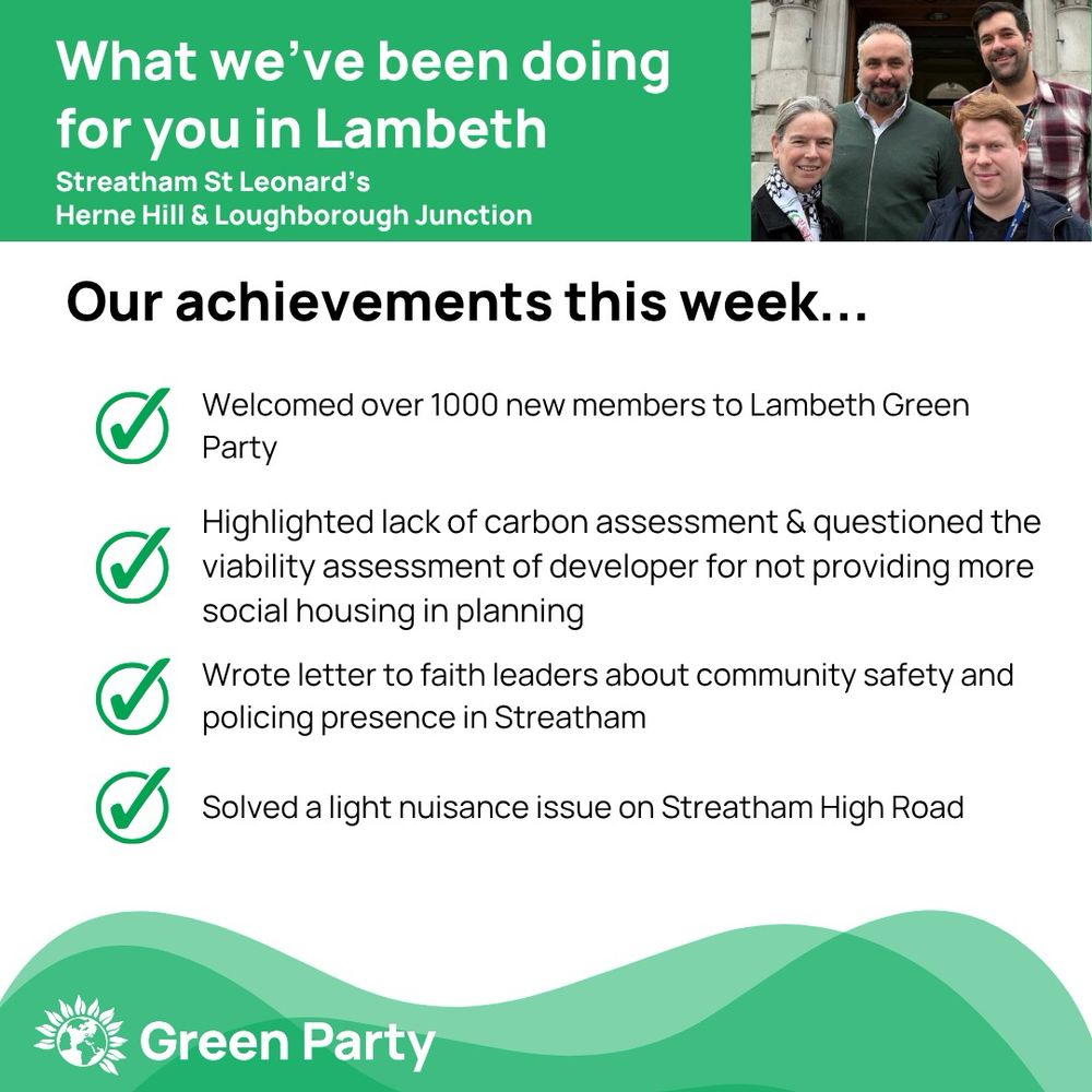 Top left header text "What we’ve been doing for you in Lambeth, Streatham St Leonard’s, Herne Hill Loughborough Junction ward"
Right hand header - image of Cllr Scott Ainslie, Cllr Nicole Griffiths & Cllr Valentine against sky background,
Central text:
"Our achievements this week...
Welcomed over 1000 new members to Lambeth Green Party 
Highlighted lack of carbon assessment & questioned the viability assessment of developer for not providing more social housing in planning
Wrote letter to faith leaders about community safety and policing presence in Streatham 
Solved a light nuisance issue on Streatham High Road 
"
Footer featuring Green Party logo on a green background.