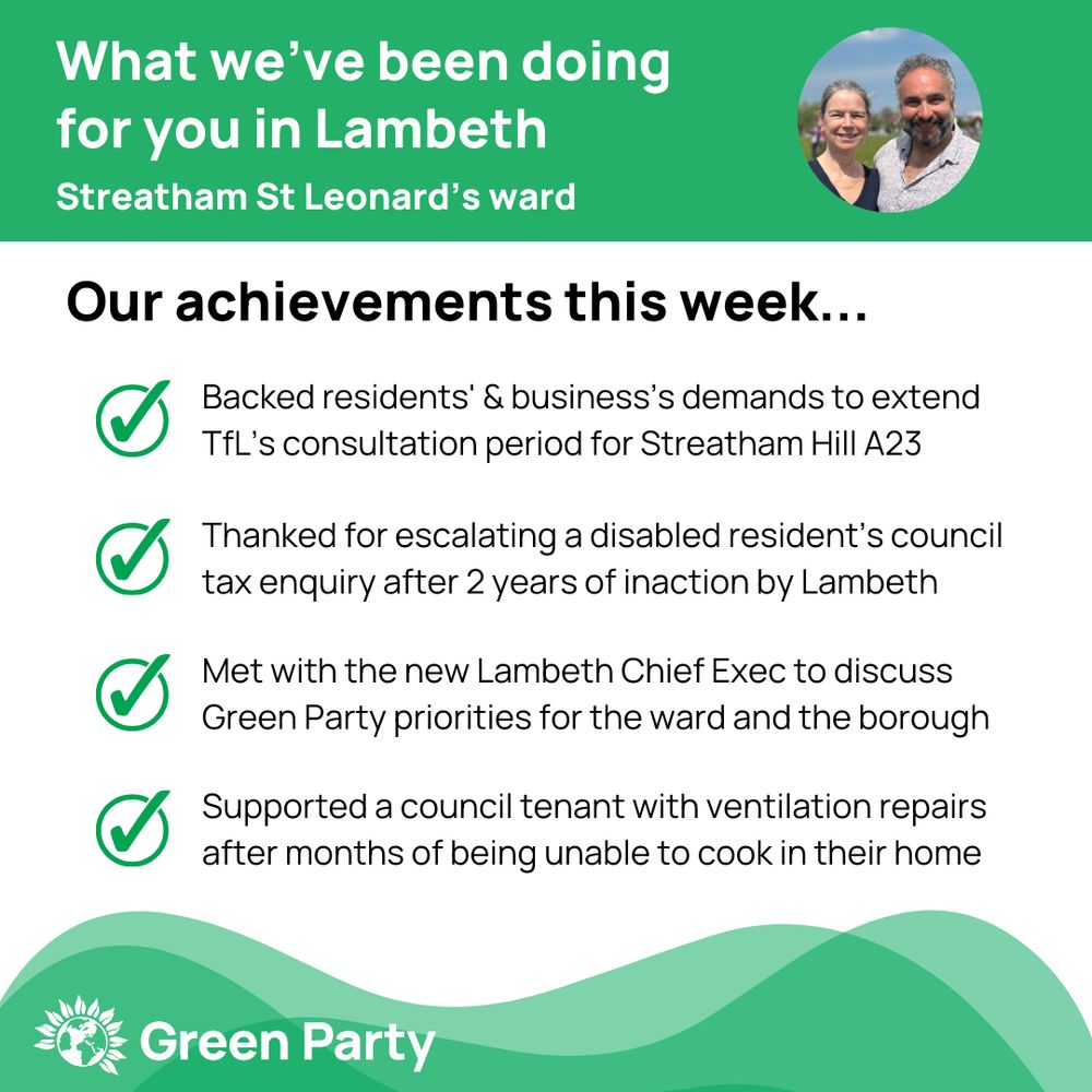 Top left header text "What we’ve been doing for you in Lambeth Streatham St Leonard’s ward"
Right hand header - image of Cllr Scott Ainslie & Cllr Nicole Griffiths against sky background,
Central text:
"Our achievements this week...
Backed residents' & business’s demands to extend TfL’s consultation period for Streatham Hill A23
Thanked for escalating a disabled resident’s council tax enquiry after 2 years of inaction by Lambeth
Met with the new Lambeth Chief Exec to discuss Green Party priorities for the ward and the borough
Supported a council tenant with ventilation repairs after months of being unable to cook in their home"
Footer featuring Green Party logo on a green background.