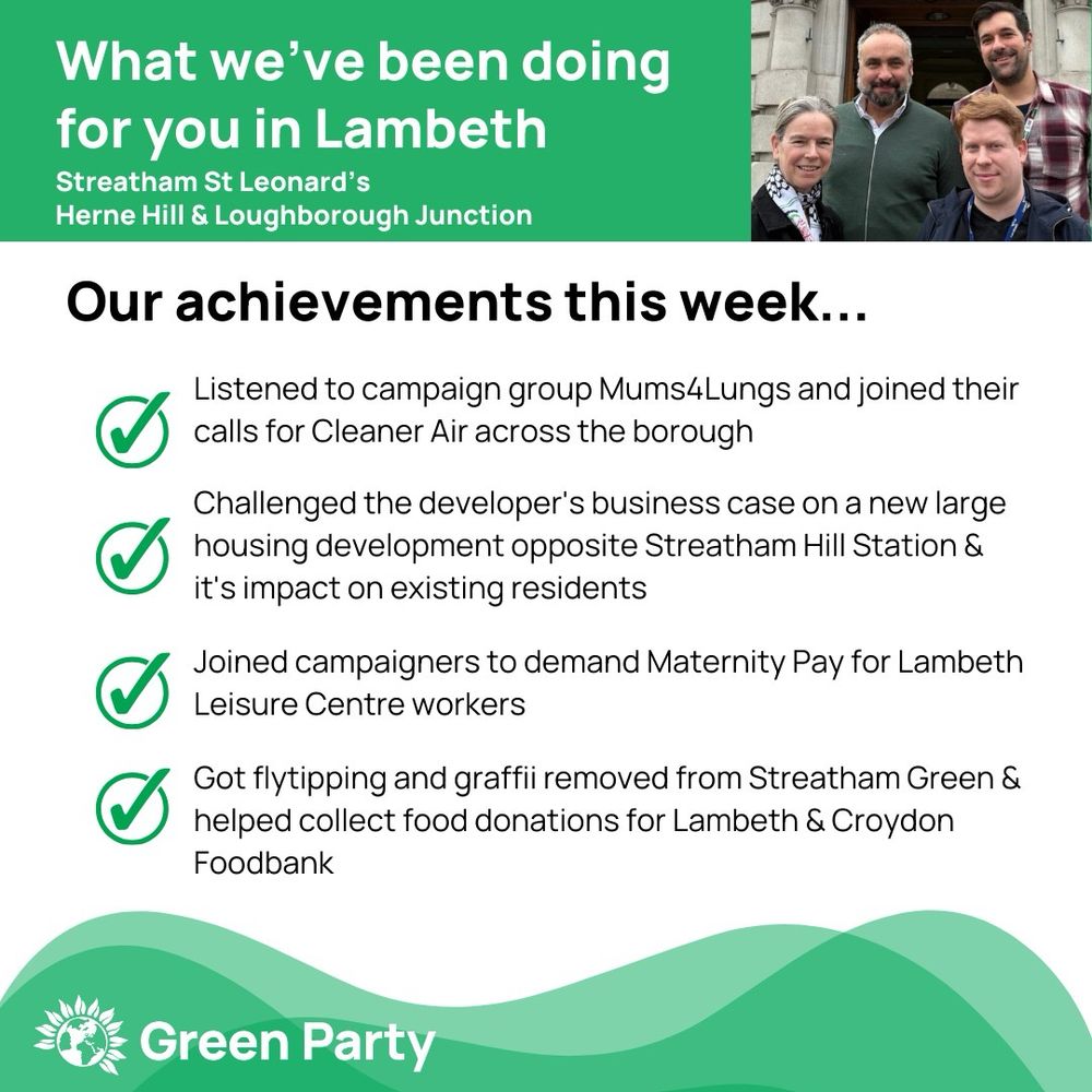 Top left header text "What we’ve been doing for you in Lambeth, Streatham St Leonard’s, Herne Hill Loughborough Junction ward"
Right hand header - image of Cllr Scott Ainslie, Cllr Nicole Griffiths & Cllr Valentine against sky background,
Central text:
"Our achievements this week...
Listened to campaign group Mums4Lungs and joined their calls for Cleaner Air across the borough
Challenged the developer's business case on a new large housing development opposite Streatham Hill Station & it's impact on existing residents
Joined campaigners to demand Maternity Pay for Lambeth Leisure Centre workers 
Got flytipping and graffii removed from Streatham Green & helped collect food donations for Lambeth & Croydon Foodbank
"
Footer featuring Green Party logo on a green background.