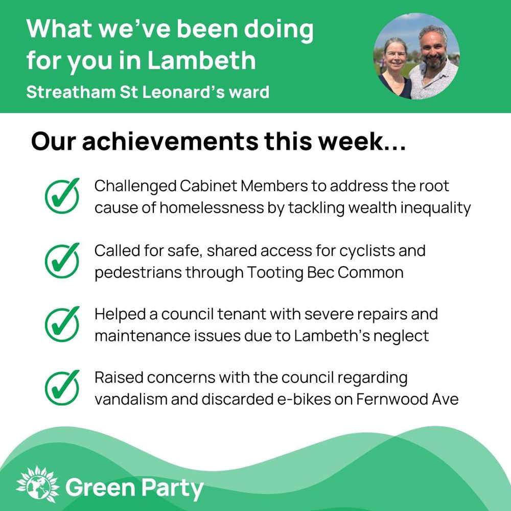 Top left header text "What we’ve been doing for you in Lambeth Streatham St Leonard’s ward"
Right hand header - image of Cllr Scott Ainslie & Cllr Nicole Griffiths against sky background,
Central text:
"Our achievements this week...
Challenged Cabinet Members to address the root cause of homelessness by tackling wealth inequality
Called for safe, shared access for cyclists and pedestrians through Tooting Bec Common
Helped a council tenant with severe repairs and maintenance issues due to Lambeth’s neglect
Raised concerns with the council regarding vandalism and discarded e-bikes on Fernwood Ave"
Footer featuring Green Party logo on a green background