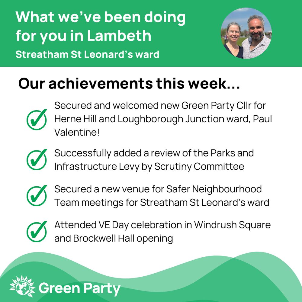 Top left header text "What we’ve been doing for you in Lambeth Streatham St Leonard’s ward"
Right hand header - image of Cllr Scott Ainslie & Cllr Nicole Griffiths against sky background,
Central text:
"Our achievements this week...
Secured and welcomed new Green Party Cllr for Herne Hill and Loughborough Junction ward, Paul Valentine!
Successfully added a review of the Parks and Infrastructure Levy by Scrutiny Committee 
Secured a new venue for Safer Neighbourhood Team meetings for Streatham St Leonard’s ward
Attended VE Day celebration in Windrush Square and Brockwell Hall opening"
Footer featuring Green Party logo on a green background.