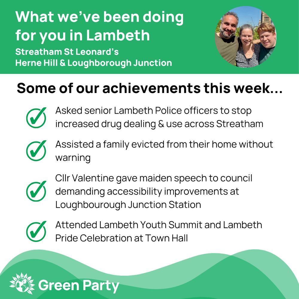 Top left header text "What we’ve been doing for you in Lambeth, Streatham St Leonard’s, Herne Hill Loughborough Junction ward"
Right hand header - image of Cllr Scott Ainslie, Cllr Nicole Griffiths & Cllr Valentine against sky background,
Central text:
"Our achievements this week...
Asked senior Lambeth Police officers to stop increased drug dealing & use across Streatham
Assisted a family evicted from their home without warning 
Cllr Valentine gave maiden speech to council demanding accessibility improvements at Loughbourough Junction Station
Attended Lambeth Youth Summit and Lambeth Pride Celebration at Town Hall"
Footer featuring Green Party logo on a green background.