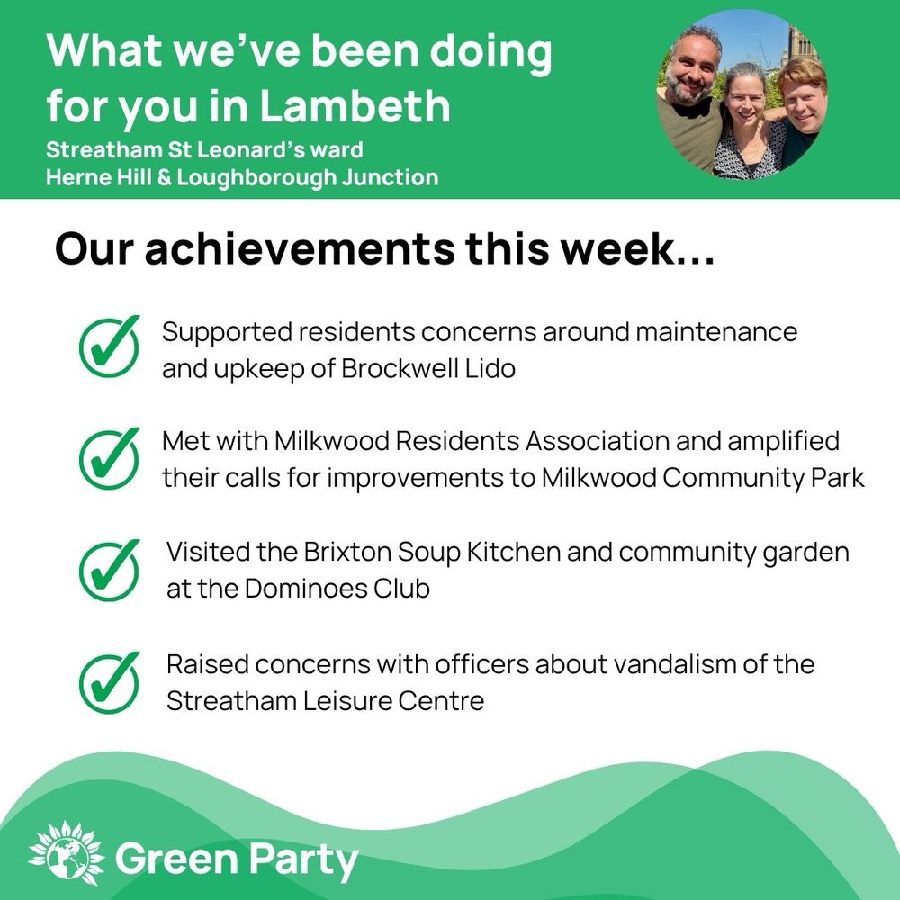 Top left header text "What we’ve been doing for you in Lambeth, Streatham St Leonard’s, Herne Hill & Loughborough Junction ward"
Right hand header - image of Cllr Scott Ainslie, Cllr Nicole Griffiths & Cllr Valentine against sky background,
Central text:

"Our achievements this week...

Supported residents concerns around maintenance and upkeep of Brockwell Lido

Met with Milkwood Residents Association and amplified their calls for improvements to Milkwood Community Park

Visited the Brixton Soup Kitchen and community garden at the Dominoes Club

Raised concerns with officers about vandalism of the Streatham Leisure Centre”

Footer featuring Green Party logo on a green background.