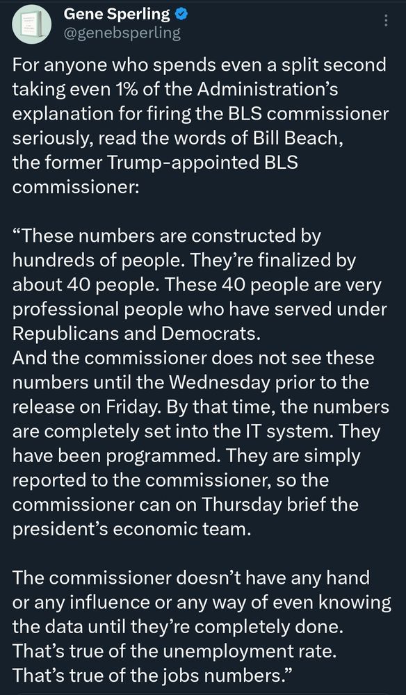 Gene Sperling Tweet:

For anyone who spends even a split second taking even 1% of the Administration’s explanation for firing the BLS commissioner seriously, read the words of Bill Beach, the former Trump-appointed BLS commissioner: 

“These numbers are constructed by hundreds of people. They’re finalized by about 40 people. These 40 people are very professional people who have served under Republicans and Democrats.
And the commissioner does not see these numbers until the Wednesday prior to the release on Friday. By that time, the numbers are completely set into the IT system. They have been programmed. They are simply reported to the commissioner, so the commissioner can on Thursday brief the president’s economic team.

The commissioner doesn’t have any hand or any influence or any way of even knowing the data until they’re completely done. That’s true of the unemployment rate. That’s true of the jobs numbers.”