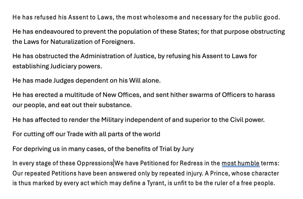 He has refused his Assent to Laws, the most wholesome and necessary for the public good.
He has endeavoured to prevent the population of these States; for that purpose obstructing the Laws for Naturalization of Foreigners.
He has obstructed the Administration of Justice, by refusing his Assent to Laws for establishing Judiciary powers.
He has made Judges dependent on his Will alone.
He has erected a multitude of New Offices, and sent hither swarms of Officers to harass our people, and eat out their substance.
He has affected to render the Military independent of and superior to the Civil power.
For cutting off our Trade with all parts of the world
For depriving us in many cases, of the benefits of Trial by Jury
In every stage of these Oppressions We have Petitioned for Redress in the most humble terms: Our repeated Petitions have been answered only by repeated injury. A Prince, whose character is thus marked by every act which may define a Tyrant, is unfit to be the ruler of a free people.
