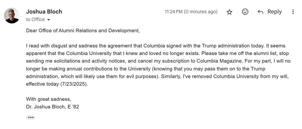 Dear Office of Alumni Relations and Development,

I read with disgust and sadness the agreement that Columbia signed with the Trump administration today. It seems apparent that the Columbia University that I knew and loved no longer exists. Please take me off the alumni list, stop sending me solicitations and activity notices, and cancel my subscription to Columbia Magazine. For my part, I will no longer be making annual contributions to the University (knowing that you may pass them on to the Trump administration, which will likely use them for evil purposes). Similarly, I've removed Columbia University from my will, effective today (7/23/2025).

With great sadness,
Dr. Joshua Bloch, E '82