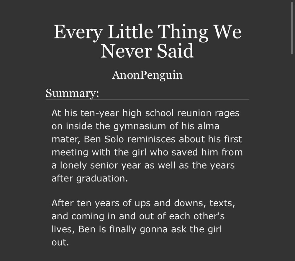 Every Little Thing We Never Said
AnonPenguin

Summary:

At his ten-year high school reunion rages on inside the gymnasium of his alma mater, Ben Solo reminisces about his first meeting with the girl who saved him from a lonely senior year as well as the years after graduation.

After ten years of ups and downs, texts, and coming in and out of each other's lives, Ben is finally gonna ask the girl out.