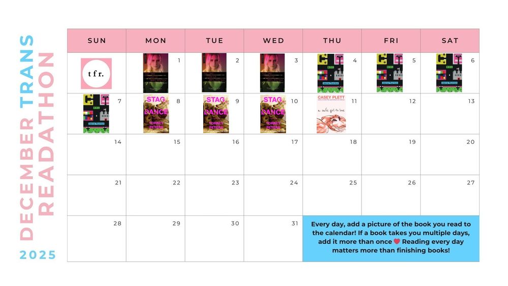 December Trans Readathon 2025 calendar
December 1-3: For the Love of April French (Penny Aimes)
December 4-7: A/S/L (Jeanne Thornton)
December 8-10: Stag Dance (Torrey Peters)
December 11: A Safe Girl to Love (Casey Plett)

Every day, add a picture of the book you read to the calendar! If a book takes you multiple days, add it more than once <3 Reading every day matters more than finishing books!