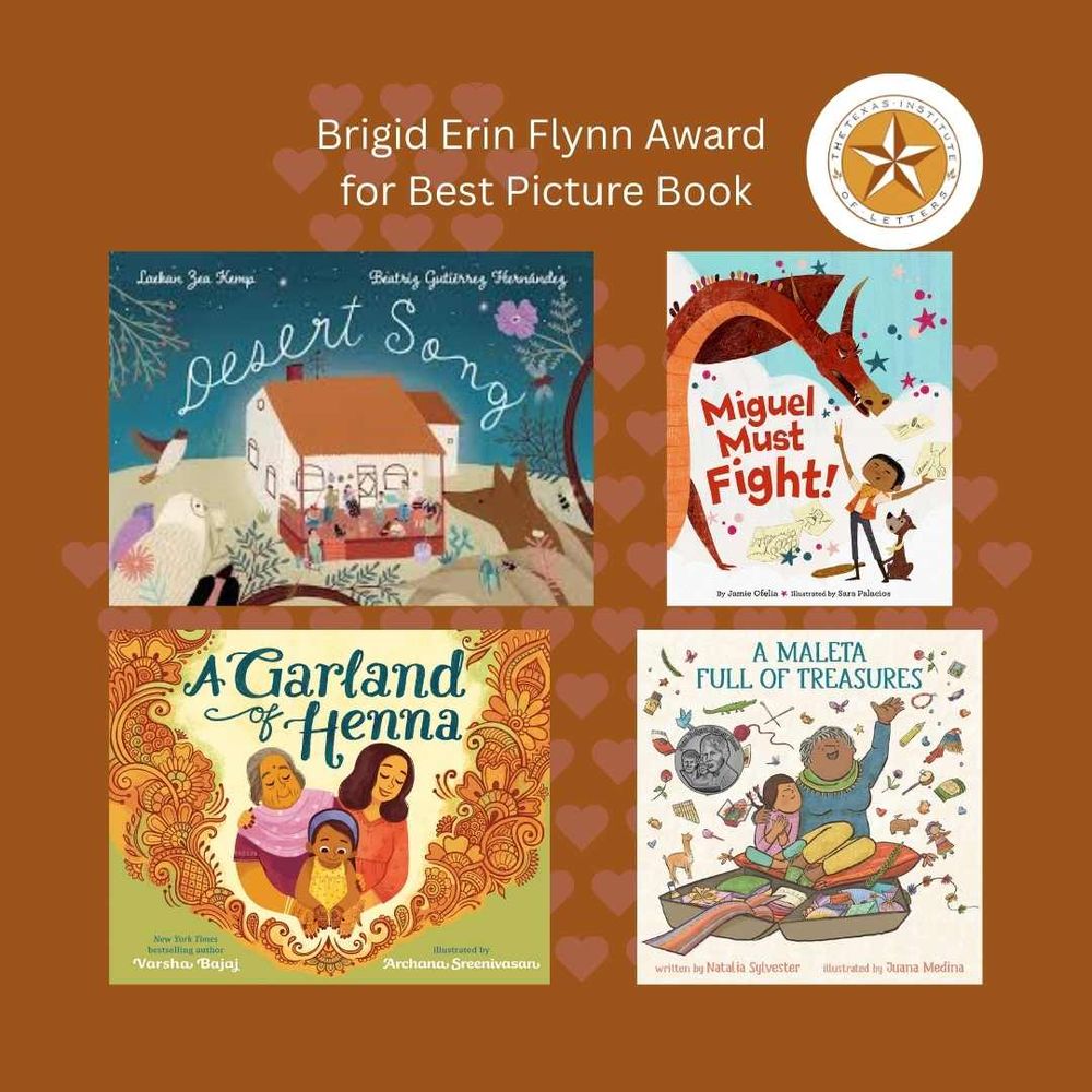 Texas Institute of Letters Brigid Erin Flynn Award for Best Picture Book Winner: DESERT SONG by Laekan Zea Kemp (Neal Porter Books)
Honor-winners: A GARLAND OF HENNA by Varsha Bajaj (Nancy Paulsen Books); MIGUEL MUST FIGHT! by Jamie Ofelia (Little, Brown Books for Young Readers; A MALETA FULL OF TREASURES by Natalia Sylvester (Dial Books)