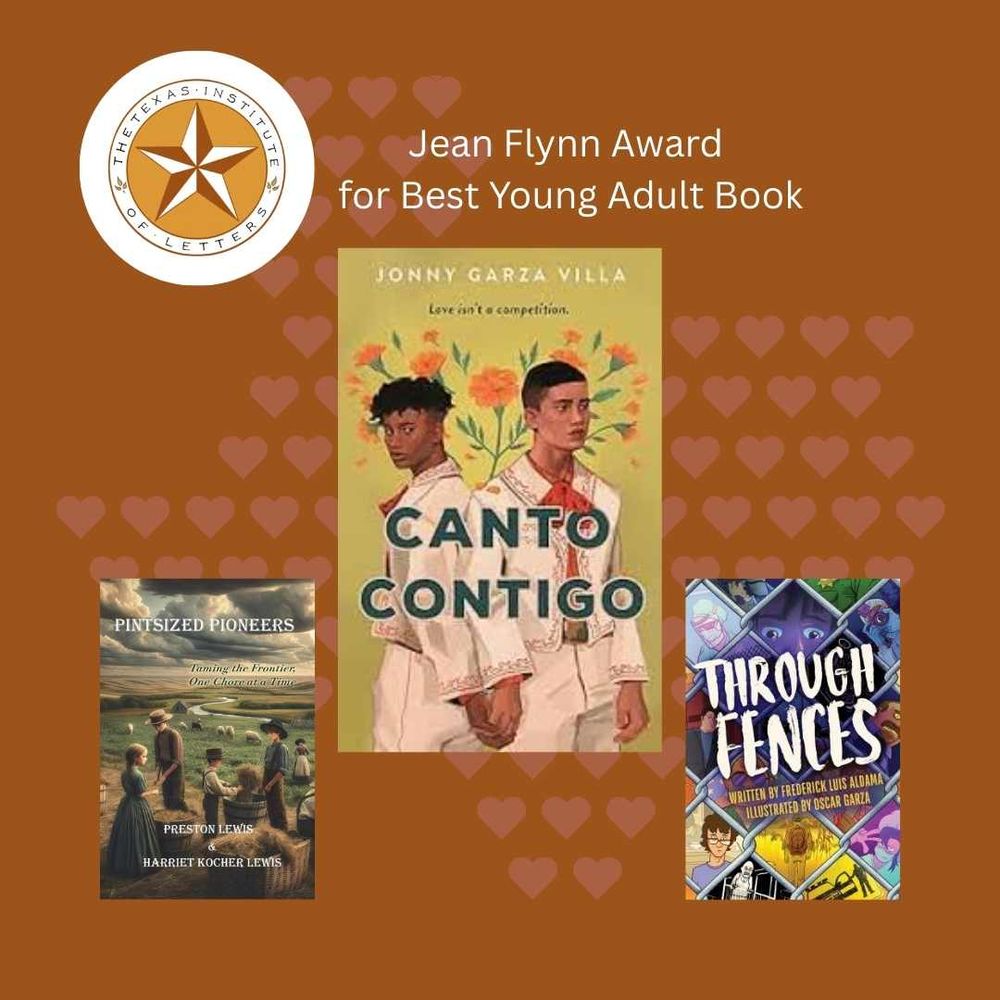 Texas Institute of Letters Jean Flynn Award for Best Young Adult Book Winner: CANTO CONTIGO by Jonny Garza Villa (Wednesday Books)
Honor-winners: THROUGH FENCES by Frederick Aldama, ill. by Oscar Garza (The Ohio State University Press); PINTSIZED PIONEERS: TAMING THE FRONTIER ONE CHORE AT A TIME by Preston Lewis and Harriet Kocher Lewis (Bariso Press)