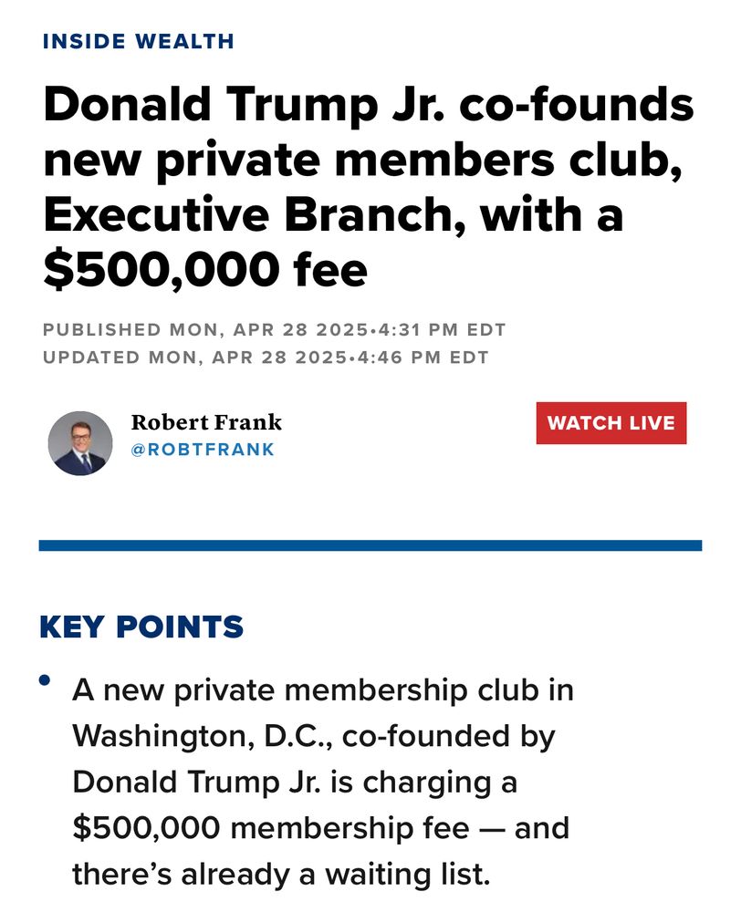 INSIDE WEALTH
Donald Trump Jr. co-founds new private members club, Executive Branch, with a $500,000 fee
PUBLISHED MON, APR 28 2025•4:31 PM EDT
UPDATED MON, APR 28 2025•4:46 PM EDT
Robert Frank
@ROBTFRANK
WATCH LIVE
KEY POINTS
• A new private membership club in Washington, D.C., co-founded by Donald Trump Jr. is charging a $500,000 membership fee - and there's already a waiting list.