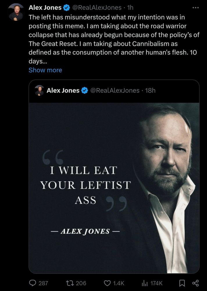 Alex Jones clarifying his "I will eat your leftist ass" meme: The left has misunderstood what my intention was in posting this meme. I am taking about the road warrior collapse that has already begun because of the policy’s of The Great Reset. I am taking about Cannibalism as defined as the consumption of another human's flesh. 10 days…