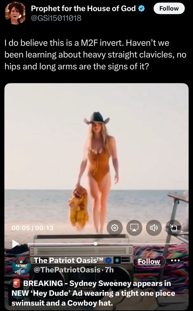 Prophet for the House of God &
@GSi15011018
Follow
I do believe this is a M2F invert. Haven't we been learning about heavy straight clavicles, no hips and long arms are the signs of it?
00:05 / 00:13
二）
山
PATRIOT
(ASIS
The Patriot OasisT™
Follow
..
@ThePatriotOasis • 7h
BREAKING - Sydney Sweeney appears in
NEW 'Hey Dude' Ad wearing a tight one piece swimsuit and a Cowboy hat.