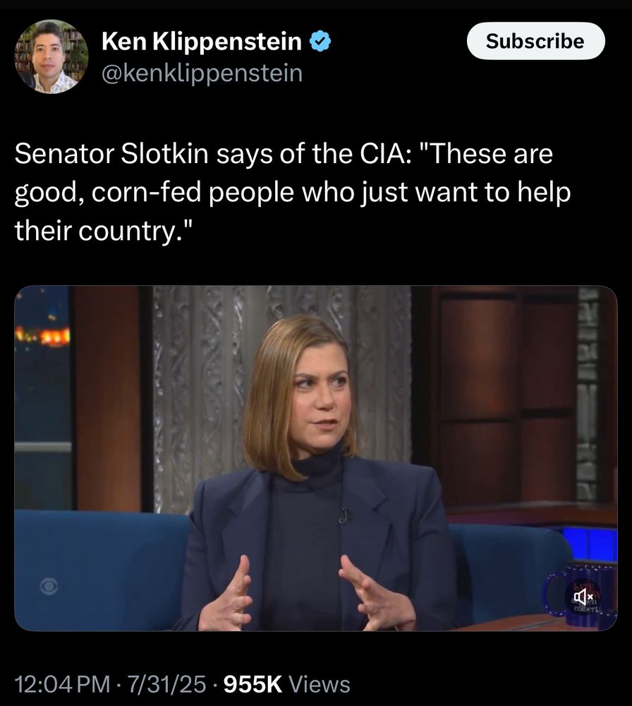 Ken Klippenstein & @kenklippenstein
Subscribe
Senator Slotkin says of the CIA: "These are good, corn-fed people who just want to help their country."
12:04 PM • 7/31/25 • 955K Views