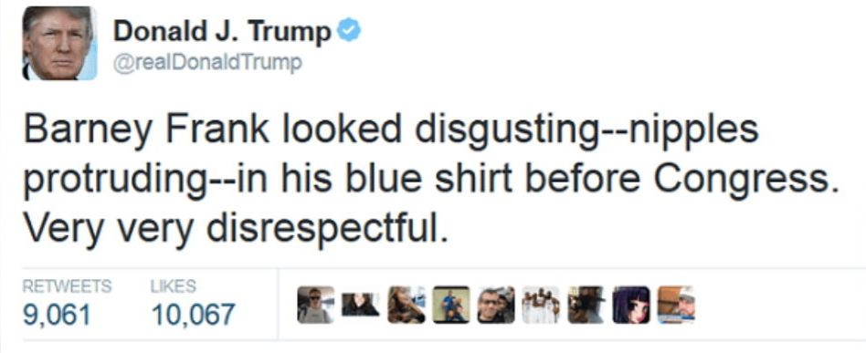 Donald J. Trump ®
@realDonaldTrump
Barney Frank looked disgusting--nipples protruding--in his blue shirt before Congress.
Very very disrespectful.
RETWEETS
LIKES
9,061
10,067