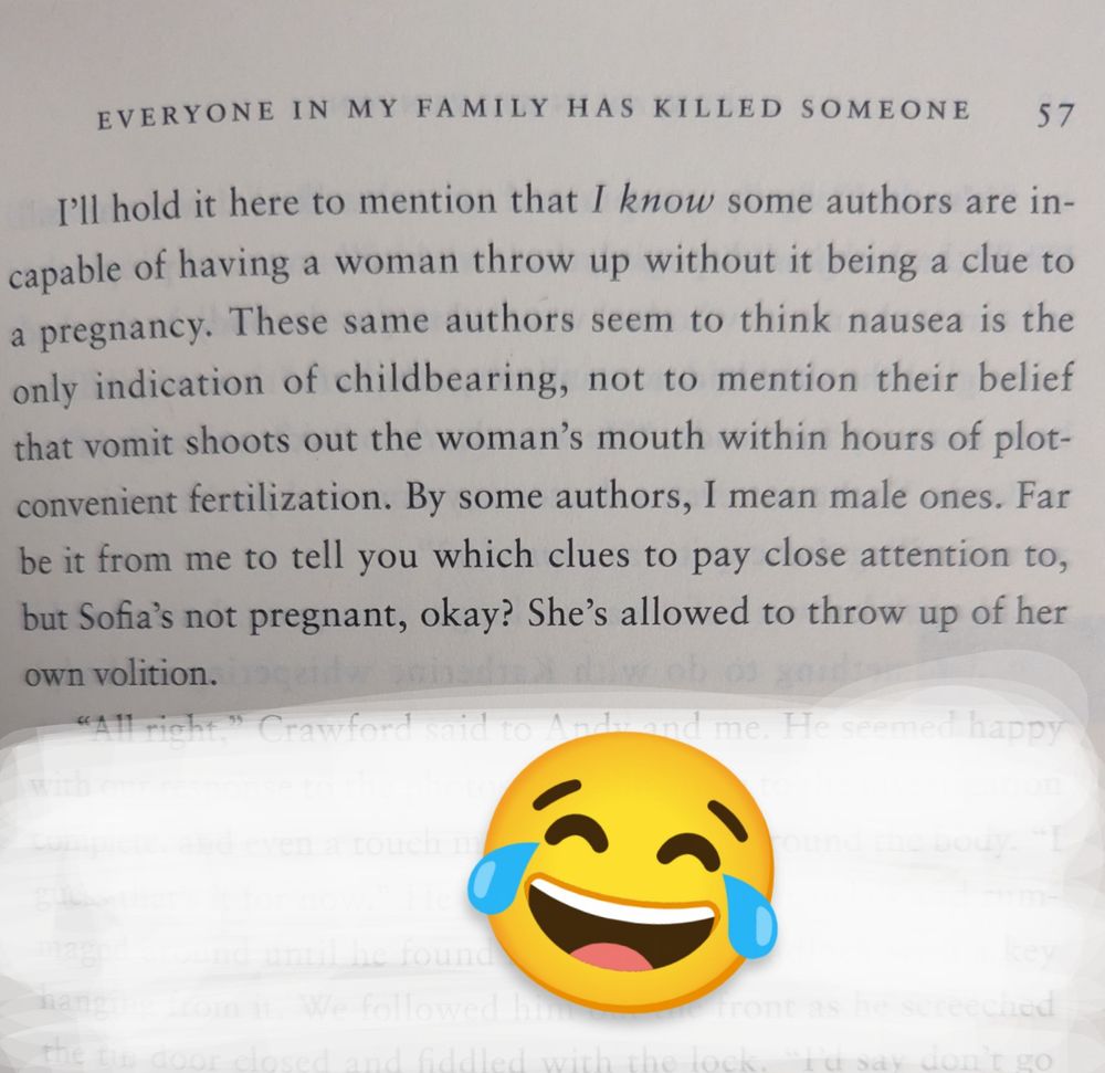 Image of a page in a novel that reads: I'll hold here to mention that I know some authors are incapable of having a woman throw up without it being a clue to pregnancy. These same authors seem to think nausea is the only indication of childbearing, not to mention their belief that vomit shoots out of the woman's mouth within hours of plot- convenient fertilization by some authors, I mean male ones. Far be it for me to tell you which clues to pay attention to, but Sofia's not pregnant, okay? She's allowed to throw up of her own volition.