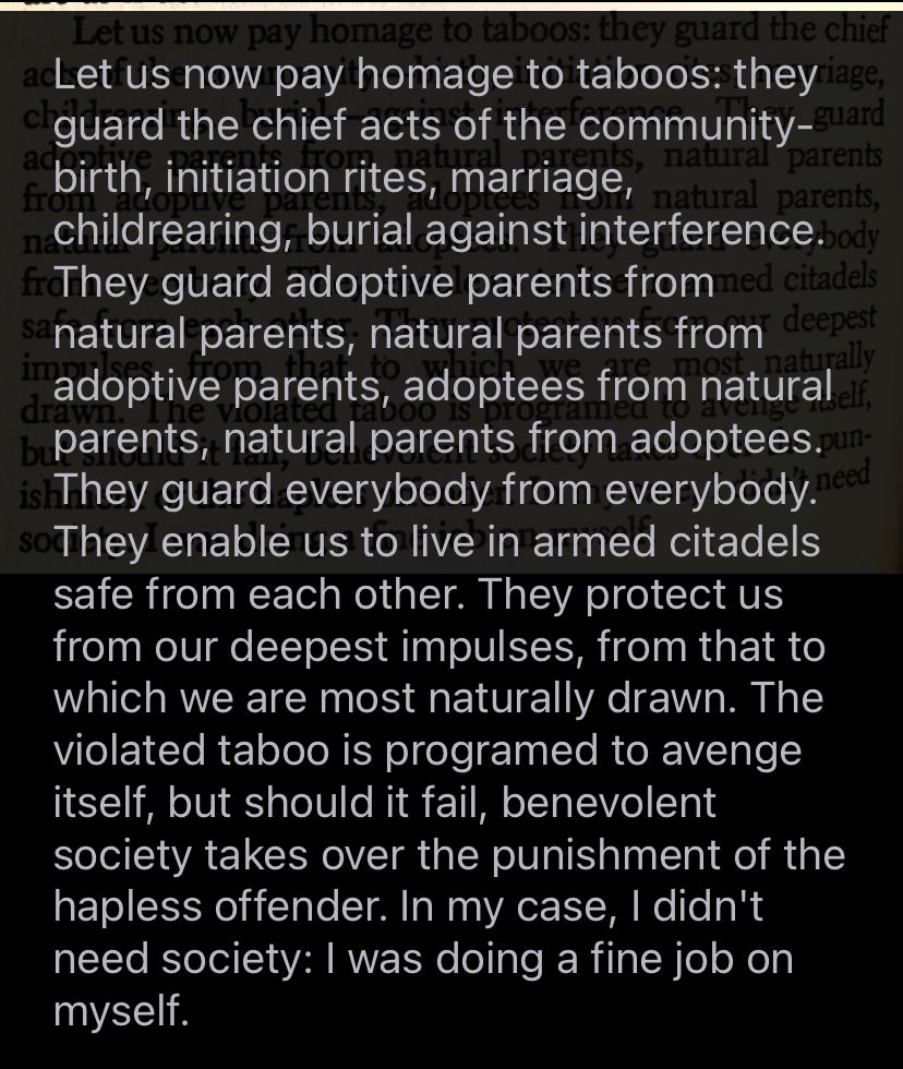 Let us now pay homage to taboos: they guard the chief acts of the community -- birth, initiation rites, marriage, childrearing, burial against interference. They guard adoptive parents from natural parents, natural parents from adoptive parents,  andvl natural parents from adoptees. They guard everybody from everybody. They enable us to live in armed citadels, safe from each other. They protect us from our deepest impulses, from that to which we are most naturally drawn. The violated taboo is programmed to avenge itself but should it fail, benevolent society takes over the punishment of the hapless offender. In my case, I didn't need society:  I was doing a fine job on myself.
