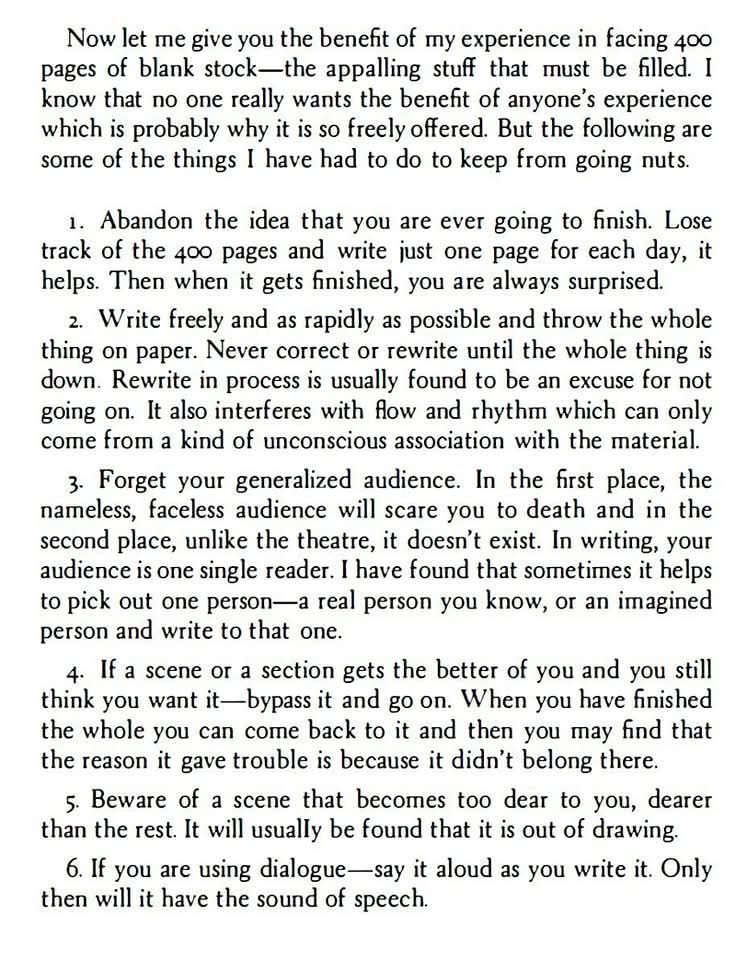 Writing advice from John Steinbeck.

Now let me give you the benefit of my experience in facing 400
pages of blank stock-the appalling stuff that must be filled. I
know that no one really wants the benefit of anyone's experience
which is probably why it is so freely offered. But the following are
some of the things I have had to do to keep from going nuts.
1. Abandon the idea that you are ever going to finish. Lose
track of the 400 pages and write just one page for each day, it
helps. Then when it gets finished, you are always surprised.
2. Write freely and as quickly as possible and throw the whole
thing on paper. Never correct or rewrite until the whole thing is
down. Rewrite in process is usually found to be an excuse for not
going on. It also interferes with flow and rhythm which can only
come from a kind of unconscious association with the material.
3. Forget your generalised audience. In the first place, the
nameless, faceless audience will scare you to death and in the
second place, unlike the theatre, it doesn't exist. In writing, your
audience is one single reader. I have found that sometimes it helps
to pick out one person - a real person you know, or an imagined
person and write to that one.
4. If a scene or a section gets the better of you and you still
think you want it - bypass it and go on. When you have finished
the whole you can come back to it and then you may find that
the reason it gave trouble is because it didn't belong there.
5. Beware of a scene that becomes too dear to you, dearer
than the rest. It will usually be found that it is out of drawing.
6. If you are using dialogue - say it aloud as you write it. Only
then will it have the sound of speech.