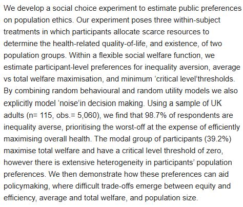 We develop a social choice experiment to estimate public preferences
on population ethics. Our experiment poses three within-subject
treatments in which participants allocate scarce resources to
determine the health-related quality-of-life, and existence, of two
population groups. Within a flexible social welfare function, we
estimate participant-level preferences for inequality aversion, average
vs total welfare maximisation, and minimum 'critical level'thresholds.
By combining random behavioural and random utility models we also
explicitly model 'noise'in decision making. Using a sample of UK
adults (n= 115, obs .= 5,060), we find that 98.7% of respondents are
inequality averse, prioritising the worst-off at the expense of efficiently
maximising overall health. The modal group of participants (39.2%)
maximise total welfare and have a critical level threshold of zero,
however there is extensive heterogeneity in participants' population
preferences. We then demonstrate how these preferences can aid
policymaking, where difficult trade-offs emerge between equity and
efficiency, average and total welfare, and population size.