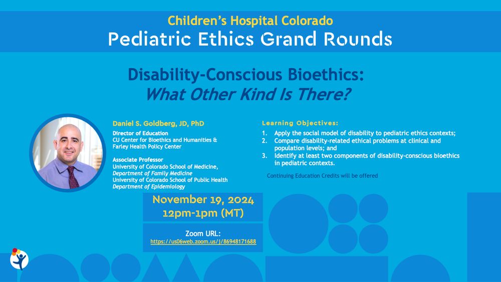 flyer for Children's Hospital Colorado Pediatric Ethics Grand Rounds with picture of me and description. Learning objectives are: 

Apply the social model of disability to pediatric ethics contexts.
Compare disability-related ethical challenges at both clinical and population levels.
Identify key components of disability-conscious bioethics in pediatric care.
