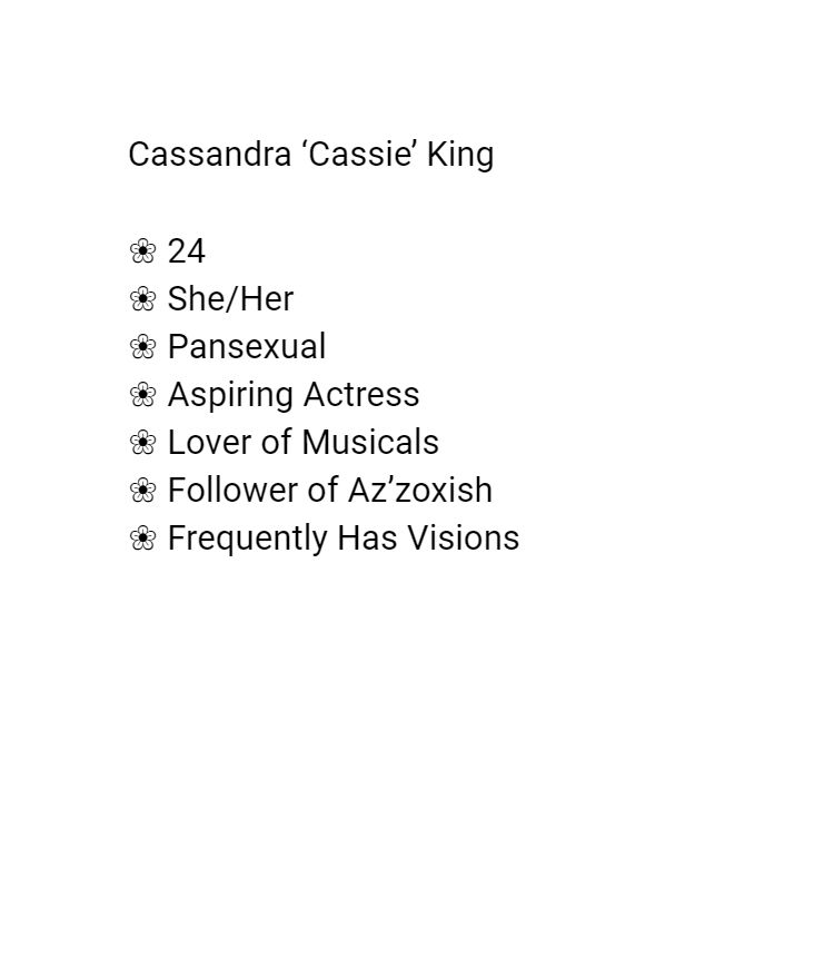 Age: 24
Pronouns: She/Her
Sexuality: Pansexual
Aspiring Actress
Lover of Musicals
Follower of Az'zoxish (a dark god)
Frequently has Visions