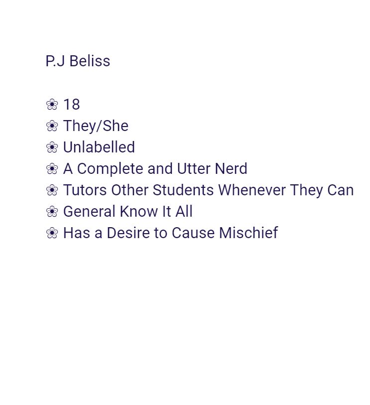 Age: 18
Pronouns: They/She
Sexuality: Unlabelled
Is a complete and utter nerd
Tutors other students whenever they can
General know it all
Has a desire to cause mischief