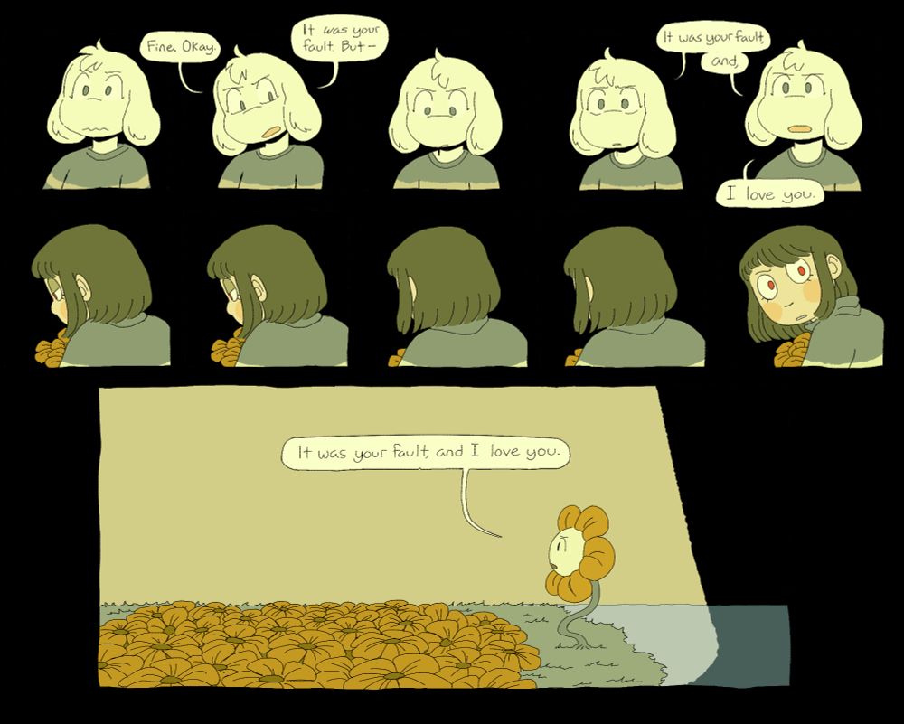 the comic continues. taken aback, asriel reevaluates. “Fine. Okay. It was your fault. But-“ Chara continues to pick flowers. Asriel looks down, then starts again with more conviction. “It wasn’t your fault, and, I love you.” Chara finally turns around, shocked. in the final panel we now see only flowey speaking to the empty air. he repeats “It was your fault, and I love you.”