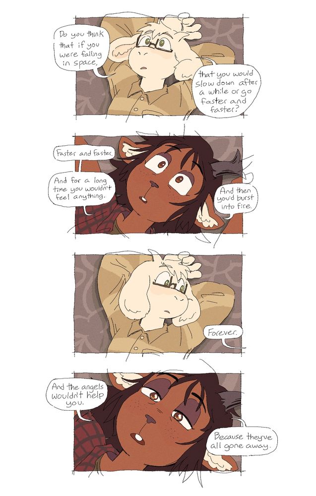 a comic of asriel and dess from deltarune, lying on a carpet together and having a conversation, which is dialogue taken from twin peaks: fire walk with me.

panel 1: asriel, staring into space, asks “Do you think that if you were falling in space, that you would slow down after a while, or go faster and faster?”
panel 2: dess, more zoomed in, answers “Faster and faster. And for a long time you wouldn’t feel anything. And then you’d burst into fire.”
panel 3: asriel looks over at dess as she continues. “Forever.”
panel 4: dess, her eyes watery, says “And the angels wouldn’t help you. Because they’ve all gone away.”