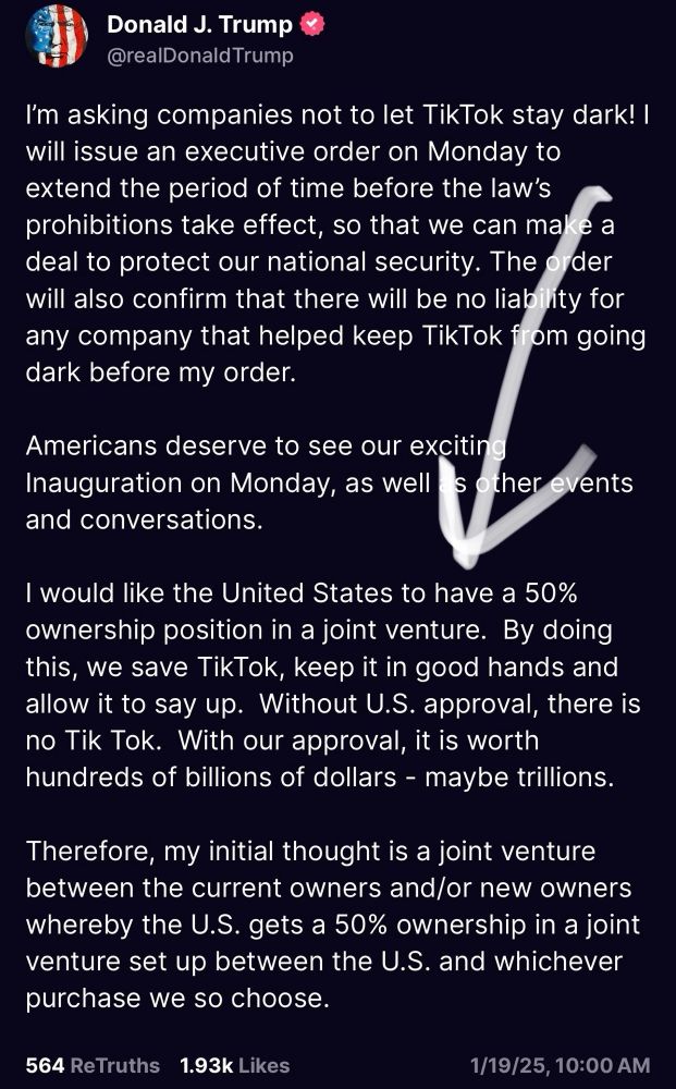 I'm asking companies not to let TikTok stay dark! I will issue an executive order on Monday to extend the period of time before the law's prohibitions take effect, so that we can make a deal to protect our national security. The order will also confirm that there will be no liability for any company that helped keep TikTok from going dark before my order.
Americans deserve to see our exciting Inauguration on Monday, as well s other events
and conversations.
I would like the United States to have a 50% ownership position in a joint venture. By doing this, we save TikTok, keep it in good hands and allow it to say up. Without U.S. approval, there is no Tik Tok. With our approval, it is worth hundreds of billions of dollars - maybe trillions.
Therefore, my initial thought is a joint venture between the current owners and/or new owners whereby the U.S. gets a 50% ownership in a joint venture set up between the U.S. and whichever purchase we so choose.
