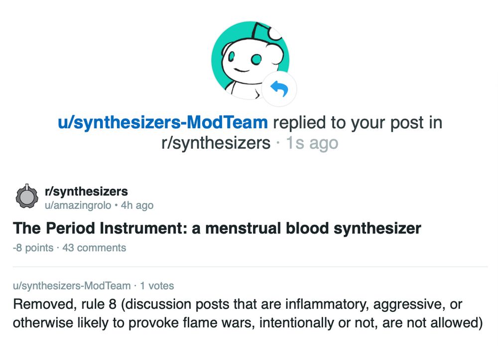 message from reddit mods at r/synthesizers, saying that my post about The Period Instrument: a menstrual blood synthesiser had been removed due to rule 8 (discussion posts that are inflammatory, aggressive, or otherwise likely to provoke flame wars, intentionally or not, are not allowed)