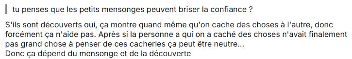 Capture Tellonym 
Q : tu penses que les petits mensonges peuvent briser la confiance ?
R : S'ils sont découverts oui, ça montre quand même qu'on cache des choses à l'autre, donc forcément ça n'aide pas. Après si la personne a qui on a caché des choses n'avait finalement pas grand chose à penser de ces cacheries ça peut être neutre...
Donc ça dépend du mensonge et de la découverte