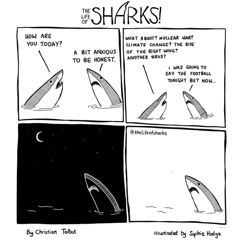 HOW ARE YOU TODAY?

A BIT ANXIOUS TO BE HONEST.

WHAT ABOUT? NUCLEAR WAR?
CLIMATE CHANGE? THE RISE OF THE RIGHT WING? ANOTHER VIRUS?

I WAS GOING TO SAY THE FOOTBALL TONIGHT BUT NOW...
